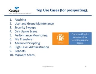 1. Patching
2. User and Group Maintenance
3. Security Sweeps
4. Disk Usage Scans
5. Performance Monitoring
6. File Transfers
7. Advanced Scripting
8. High-Level Administration
9. Reboots
10. Malware Scans
Common IT tasks
automated by
technicians using
Kaseya
Copyright ©2015 Kaseya 42
Top Use Cases (for prospecting).
 