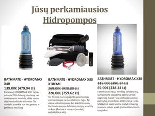 Jūsų perkamiausios
Hidropompos
BATHMATE - HYDROMAX
X40
139.00€ (479.94 Lt)
Panašus į HYDROMAX X30, tačiau
sukuria 35% didesnį įsiurbimą nei
ankstesnysis modelis, dėka naujo
dizaino siurbliuko sistemos. Šis
modelis suteikia kur kas geresnį ir
greitesnį rezultatą.
BATHMATE - HYDROMAX X30
113.00€ (390.17 Lt)
69.00€ (238.24 Lt)
Sistema turi naują minkštą sandarumą,
sumažinantį spaudimą aplink varpos
pagrindą. Super Flow vožtuvai suteikia
galimybę procedūras atlikti viena ranka.
Matavimo skalė leidžia matyti situaciją
pompos viduje, ypač greitas išlaisvinimo
mygtukas
BATHMATE - HYDROMAX X30
XTREME
269.00€ (928.80 Lt)
220.00€ (759.62 Lt)
Tai pompa, kurios pagalba pasiekiamas
visiškai naujas varpos didinimo lygis. Tai
viena veiksmingiausų bei kokybiškiausių
Bathmate varpos didinimo pompų, esančių
rinkoje (Turime ir naujesnį modelį,
HYDROMAX X40)
 