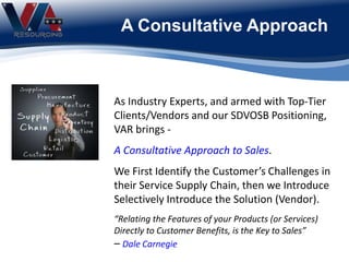 A Consultative Approach
As Industry Experts, and armed with Top-Tier
Clients/Vendors and our SDVOSB Positioning,
VAR brings -
A Consultative Approach to Sales.
We First Identify the Customer’s Challenges in
their Service Supply Chain, then we Introduce
Selectively Introduce the Solution (Vendor).
“Relating the Features of your Products (or Services)
Directly to Customer Benefits, is the Key to Sales”
– Dale Carnegie
 