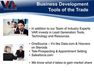 Business Development
Tools of the Trade
• In addition to our Team of Industry Experts
VAR invests in Lead Generation Tools,
Technology and Resources
• OneSource – It’s like Data.com & Hoovers
on Steroids
• Tele-Prospecting & Appointment Setting
• Salesforce.com
• We know what it takes to gain market share
 