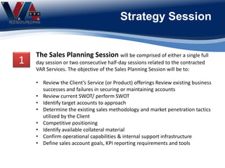 Strategy Session
The Sales Planning Session will be comprised of either a single full
day session or two consecutive half-day sessions related to the contracted
VAR Services. The objective of the Sales Planning Session will be to:
• Review the Client’s Service (or Product) offerings Review existing business
successes and failures in securing or maintaining accounts
• Review current SWOT/ perform SWOT
• Identify target accounts to approach
• Determine the existing sales methodology and market penetration tactics
utilized by the Client
• Competitive positioning
• Identify available collateral material
• Confirm operational capabilities & internal support infrastructure
• Define sales account goals, KPI reporting requirements and tools
1
 