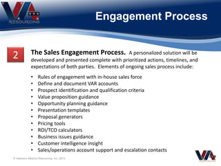 Engagement Process
The Sales Engagement Process. A personalized solution will be
developed and presented complete with prioritized actions, timelines, and
expectations of both parties. Elements of ongoing sales process include:
• Rules of engagement with in-house sales force
• Define and document VAR accounts
• Prospect identification and qualification criteria
• Value proposition guidance
• Opportunity planning guidance
• Presentation templates
• Proposal generators
• Pricing tools
• ROI/TCO calculators
• Business issues guidance
• Customer intelligence insight
• Sales/operations account support and escalation contacts
2
© Veterans Alliance Resourcing, Inc. 2013
 