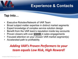 Experience & Contacts
Adding VAR’s Proven Performers to your
team equals Low Risk, High Reward!
Tap into…
• Executive Rolodex/Network of VAR Team
• Broad subject matter expertise in distinct market segments
• Expert knowledge of complex service solution design
• Benefit from the VAR team’s reputation inside key accounts
• Proven closers with over $500M in sales engagements
• Focused attention on your chosen VAR market segment(s)
• Accelerated path to profitability
© Veterans Alliance Resourcing, Inc. 2014
 