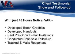 Client Testimonial
Show and Follow-up
With just 48 Hours Notice, VAR -
• Developed Booth Graphics
• Developed Handouts
• Sent Pre-Show E-mail Invitations
• Conducted Post-Sale Follow-up
• Tracked E-Mails Responses
© Veterans Alliance Resourcing, Inc. 2014
 