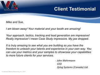 Mike and Sue,
I am blown away! Your material and your booth are amazing!
Your approach, tactics, tracking and lead generation are impressive!
Really impressive! I mean Case Study impressive. My jaw dropped.
It is truly amazing to see what you are building as you have the
freedom to unleash your talents and experience in your own way. You
can use your metrics and your samples to showcase your capabilities
to more future clients for your services.
- John Mehrmann
CEO
Zylog Systems (Canada) Ltd.
Client Testimonial
© Veterans Alliance Resourcing, Inc. 2014
 