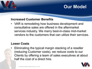 Our Model
© Veterans Alliance Resourcing, Inc. 2014
Increased Customer Benefits
• VAR is remodeling how business development and
consultative sales are offered in the aftermarket
services industry. We marry best-in-class mid-market
vendors to the customers that can utilize their services.
Lower Costs
• Eliminating the typical margin stacking of a reseller
(reducing Customer costs), we reduce costs to our
Clients by offering a team of sales executives at about
half the cost of a direct hire.
 