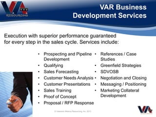 VAR Business
Development Services
Execution with superior performance guaranteed
for every step in the sales cycle. Services include:
• Prospecting and Pipeline
Development
• Qualifying
• Sales Forecasting
• Customer Needs Analysis
• Customer Presentations
• Sales Training
• Proof of Concept
• Proposal / RFP Response
• References / Case
Studies
• Greenfield Strategies
• SDVOSB
• Negotiation and Closing
• Messaging / Positioning
• Marketing Collateral
Development
© Veterans Alliance Resourcing, Inc. 2013
 