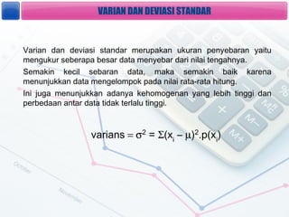 VARIAN DAN DEVIASI STANDAR


Varian dan deviasi standar merupakan ukuran penyebaran yaitu
mengukur seberapa besar data menyebar dari nilai tengahnya.
Semakin kecil sebaran data, maka semakin baik karena
menunjukkan data mengelompok pada nilai rata-rata hitung.
Ini juga menunjukkan adanya kehomogenan yang lebih tinggi dan
perbedaan antar data tidak terlalu tinggi.



                varians = 2 = (xi C ?)2.p(xi)
 