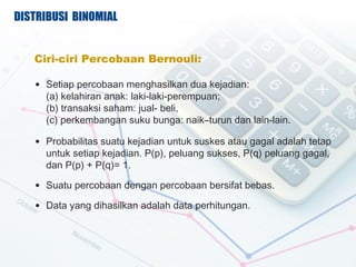 DISTRIBUSI BINOMIAL


   Ciri-ciri Percobaan Bernouli:

   ? Setiap percobaan menghasilkan dua kejadian:
     (a) kelahiran anak: laki-laki-perempuan;
     (b) transaksi saham: jual- beli,
     (c) perkembangan suku bunga: naikCturun dan lain-lain.

   ? Probabilitas suatu kejadian untuk suskes atau gagal adalah tetap
     untuk setiap kejadian. P(p), peluang sukses, P(q) peluang gagal,
     dan P(p) + P(q)= 1.

   ? Suatu percobaan dengan percobaan bersifat bebas.

   ? Data yang dihasilkan adalah data perhitungan.
 