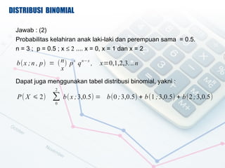 DISTRIBUSI BINOMIAL

 Jawab : (2)
 Probabilitas kelahiran anak laki-laki dan perempuan sama = 0.5.
 n = 3 ; p = 0.5 ; x  2 .... x = 0, x = 1 dan x = 2

  b( x ; n , p) = ( n ) p x q n? x ,   x=0,1,2,3. .. n
                    x
 Dapat juga menggunakan tabel distribusi binomial, yakni :
                   2
  P ( X ? 2)      b( x ; 3,0.5) =       b(0 ; 3,0.5) + b(1 ; 3,0.5) + b(2 ; 3,0.5)
                   0
 
