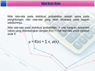 Nilai Rata-Rata


Nilai rata-rata pada distribusi probabilitas adalah sama pada
penghitungan nilai rata-rata yang telah dibahasa pada bagian
sebelumnya.
Nilai rata-rata pada distribusi probabilitas = nilai harapan (expexted
value) yang dilambangkan dengan E(x) = nilai rata-rata untuk variabel
acak X


                  ? = E(x) =  xi .p(xi)
 
