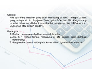 Contoh :
  Ada tiga orang nasabah yang akan menabung di bank. Terdapat 2 bank
  yang terdapat di Jln. Pajajaran Timur, yaitu BCA dan BNI. Ketiga orang
  tersebut bebas memilih bank tempat untuk menabung, bisa di BCA semua,
  BNI semua atau di BCA dan BNI.

Pertanyaan :
  1. Berikan ruang sampel pilihan nasabah tersebut.
  2. Jika X = Pilihan tampat menabung di BNI berikan tabel distribusi
     frekuensinya
  3. Berapakah expexted value pada kasus pilihan tiga nasabah tersebut.
 