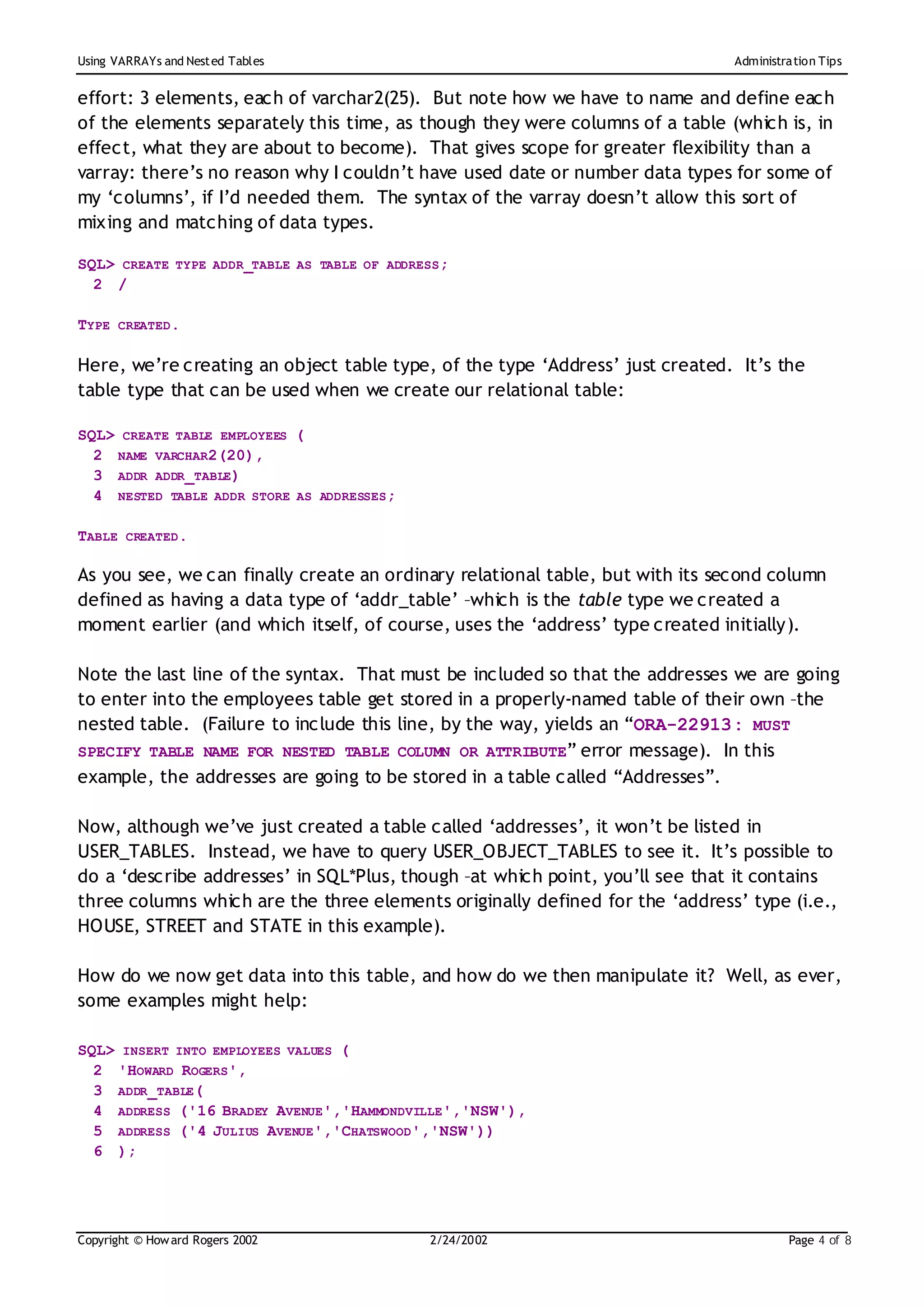 Using VARRAYs and Nest ed Tables                                              Administration Tips


effort: 3 elements, each of varchar2(25). But note how we have to name and define each
of the elements separately this time, as though they were columns of a table (which is, in
effect, what they are about to become). That gives scope for greater flexibility than a
varray: there’s no reason why I couldn’t have used date or number data types for some of
my ‘columns’, if I’d needed them. The syntax of the varray doesn’t allow this sort of
mixing and matching of data types.

SQL> CREATE TYPE ADDR_TABLE AS TABLE OF ADDRESS;
  2 /

TYPE CREATED.

Here, we’re creating an object table type, of the type ‘Address’ just created. It’s the
table type that can be used when we create our relational table:

SQL> CREATE TABLE EMPLOYEES (
  2 NAME VARCHAR2(20),
  3 ADDR ADDR_TABLE)
  4 NESTED TABLE ADDR STORE AS ADDRESSES;

TABLE CREATED.

As you see, we can finally create an ordinary relational table, but with its second column
defined as having a data type of ‘addr_table’ –which is the table type we created a
moment earlier (and which itself, of course, uses the ‘address’ type created initially).

Note the last line of the syntax. That must be included so that the addresses we are going
to enter into the employees table get stored in a properly-named table of their own –the
nested table. (Failure to include this line, by the way, yields an “ORA-22913: MUST
SPECIFY TABLE NAME FOR NESTED TABLE COLUMN OR ATTRIBUTE” error message). In this
example, the addresses are going to be stored in a table called “Addresses”.

Now, although we’ve just created a table called ‘addresses’, it won’t be listed in
USER_TABLES. Instead, we have to query USER_OBJECT_TABLES to see it. It’s possible to
do a ‘describe addresses’ in SQL*Plus, though –at which point, you’ll see that it contains
three columns which are the three elements originally defined for the ‘address’ type (i.e.,
HOUSE, STREET and STATE in this example).

How do we now get data into this table, and how do we then manipulate it? Well, as ever,
some examples might help:

SQL> INSERT INTO EMPLOYEES VALUES (
  2 'HOWARD ROGERS',
  3 ADDR_TABLE(
  4 ADDRESS ('16 BRADEY AVENUE','HAMMONDVILLE','NSW'),
  5 ADDRESS ('4 JULIUS AVENUE','CHATSWOOD','NSW'))
  6 );




Copyright © How ard Rogers 2002              2/24/20 02                                Page 4 of 8
 