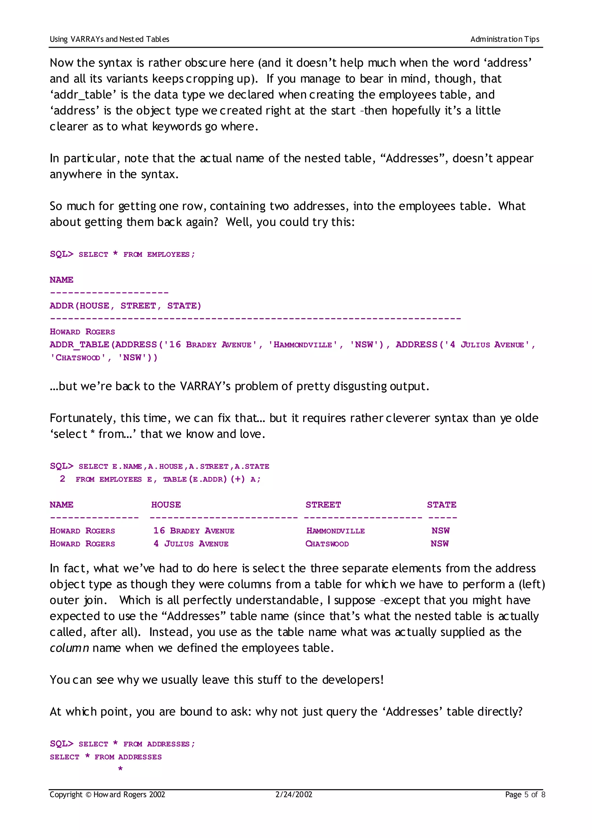 Using VARRAYs and Nest ed Tables                                                     Administration Tips


Now the syntax is rather obscure here (and it doesn’t help much when the word ‘address’
and all its variants keeps cropping up). If you manage to bear in mind, though, that
‘addr_table’ is the data type we declared when creating the employees table, and
‘address’ is the object type we created right at the start –then hopefully it’s a little
clearer as to what keywords go where.

In particular, note that the actual name of the nested table, “Addresses”, doesn’t appear
anywhere in the syntax.

So much for getting one row, containing two addresses, into the employees table. What
about getting them back again? Well, you could try this:

SQL> SELECT * FROM EMPLOYEES;

NAME
--------------------
ADDR(HOUSE, STREET, STATE)
---------------------------------------------------------------------
HOWARD ROGERS
ADDR_TABLE(ADDRESS('16 BRADEY AVENUE', 'HAMMONDVILLE', 'NSW'), ADDRESS('4 JULIUS AVENUE',
'CHATSWOOD', 'NSW'))

…but we’re back to the VARRAY’s problem of pretty disgusting output.

Fortunately, this time, we can fix that… but it requires rather cleverer syntax than ye olde
‘select * from…’ that we know and love.

SQL> SELECT E.NAME,A.HOUSE,A.STREET,A.STATE
  2 FROM EMPLOYEES E, TABLE(E.ADDR)(+) A;

NAME                      HOUSE                       STREET                 STATE
---------------           -------------------------   --------------------   -----
HOWARD ROGERS              16 BRADEY AVENUE            HAMMONDVILLE           NSW
HOWARD ROGERS              4 JULIUS AVENUE            CHATSWOOD               NSW

In fact, what we’ve had to do here is select the three separate elements from the address
object type as though they were columns from a table for which we have to perform a (left)
outer join. Which is all perfectly understandable, I suppose –except that you might have
expected to use the “Addresses” table name (since that’s what the nested table is actually
called, after all). Instead, you use as the table name what was actually supplied as the
column name when we defined the employees table.

You can see why we usually leave this stuff to the developers!

At which point, you are bound to ask: why not just query the ‘Addresses’ table directly?

SQL> SELECT * FROM ADDRESSES;
SELECT * FROM ADDRESSES
              *

Copyright © How ard Rogers 2002                2/24/20 02                                     Page 5 of 8
 