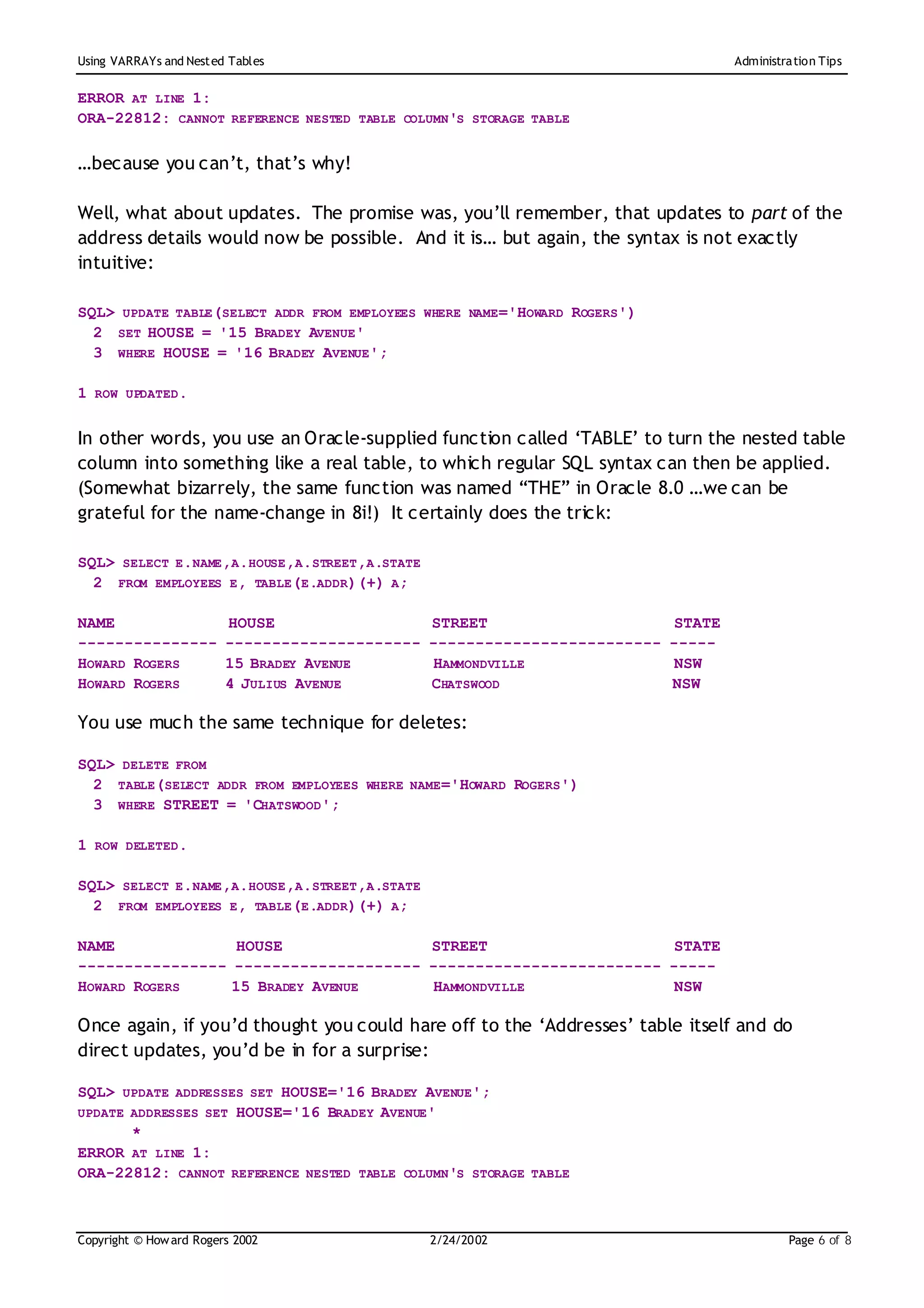 Using VARRAYs and Nest ed Tables                                                      Administration Tips


ERROR AT LINE 1:
ORA-22812: CANNOT REFERENCE NESTED TABLE COLUMN'S STORAGE TABLE

…because you can’t, that’s why!

Well, what about updates. The promise was, you’ll remember, that updates to part of the
address details would now be possible. And it is… but again, the syntax is not exactly
intuitive:

SQL> UPDATE TABLE(SELECT ADDR FROM EMPLOYEES WHERE NAME='HOWARD ROGERS')
  2 SET HOUSE = '15 BRADEY AVENUE'
  3 WHERE HOUSE = '16 BRADEY AVENUE';

1 ROW UPDATED.

In other words, you use an Oracle-supplied function called ‘TABLE’ to turn the nested table
column into something like a real table, to which regular SQL syntax can then be applied.
(Somewhat bizarrely, the same function was named “THE” in Oracle 8.0 …we can be
grateful for the name-change in 8i!) It certainly does the trick:

SQL> SELECT E.NAME,A.HOUSE,A.STREET,A.STATE
  2 FROM EMPLOYEES E, TABLE(E.ADDR)(+) A;

NAME                     HOUSE                   STREET                       STATE
---------------          ---------------------   -------------------------   -----
HOWARD ROGERS            15 BRADEY AVENUE         HAMMONDVILLE                NSW
HOWARD ROGERS            4 JULIUS AVENUE         CHATSWOOD                   NSW

You use much the same technique for deletes:

SQL> DELETE FROM
  2 TABLE(SELECT ADDR FROM EMPLOYEES WHERE NAME='HOWARD ROGERS')
  3 WHERE STREET = 'CHATSWOOD';

1 ROW DELETED.

SQL> SELECT E.NAME,A.HOUSE,A.STREET,A.STATE
  2 FROM EMPLOYEES E, TABLE(E.ADDR)(+) A;

NAME              HOUSE               STREET                     STATE
---------------- -------------------- ------------------------- -----
HOWARD ROGERS    15 BRADEY AVENUE      HAMMONDVILLE              NSW

Once again, if you’d thought you could hare off to the ‘Addresses’ table itself and do
direct updates, you’d be in for a surprise:

SQL> UPDATE ADDRESSES SET HOUSE='16 BRADEY AVENUE';
UPDATE ADDRESSES SET HOUSE='16 BRADEY AVENUE'
       *
ERROR AT LINE 1:
ORA-22812: CANNOT REFERENCE NESTED TABLE COLUMN'S STORAGE TABLE



Copyright © How ard Rogers 2002                  2/24/20 02                                    Page 6 of 8
 