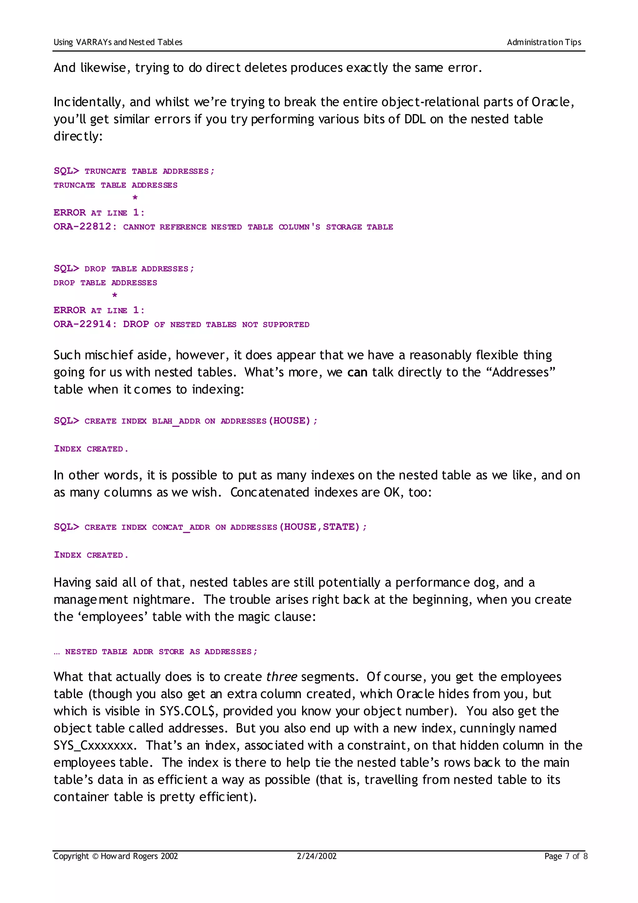 Using VARRAYs and Nest ed Tables                                                Administration Tips


And likewise, trying to do direct deletes produces exactly the same error.

Incidentally, and whilst we’re trying to break the entire object-relational parts of Oracle,
you’ll get similar errors if you try performing various bits of DDL on the nested table
directly:

SQL> TRUNCATE TABLE ADDRESSES;
TRUNCATE TABLE ADDRESSES
              *
ERROR AT LINE 1:
ORA-22812: CANNOT REFERENCE NESTED TABLE COLUMN'S STORAGE TABLE


SQL> DROP TABLE ADDRESSES;
DROP TABLE ADDRESSES
          *
ERROR AT LINE 1:
ORA-22914: DROP OF NESTED TABLES NOT SUPPORTED

Such mischief aside, however, it does appear that we have a reasonably flexible thing
going for us with nested tables. What’s more, we can talk directly to the “Addresses”
table when it comes to indexing:

SQL> CREATE INDEX BLAH_ADDR ON ADDRESSES(HOUSE);

INDEX CREATED.

In other words, it is possible to put as many indexes on the nested table as we like, and on
as many columns as we wish. Concatenated indexes are OK, too:

SQL> CREATE INDEX CONCAT_ADDR ON ADDRESSES(HOUSE,STATE);

INDEX CREATED.

Having said all of that, nested tables are still potentially a performance dog, and a
manage ment nightmare. The trouble arises right back at the beginning, when you create
the ‘employees’ table with the magic clause:

… NESTED TABLE ADDR STORE AS ADDRESSES;

What that actually does is to create three segments. Of course, you get the employees
table (though you also get an extra column created, which Oracle hides from you, but
which is visible in SYS.COL$, provided you know your object number). You also get the
object table called addresses. But you also end up with a new index, cunningly named
SYS_Cxxxxxxx. That’s an index, associated with a constraint, on that hidden column in the
employees table. The index is there to help tie the nested table’s rows back to the main
table’s data in as efficient a way as possible (that is, travelling from nested table to its
container table is pretty efficient).



Copyright © How ard Rogers 2002              2/24/20 02                                  Page 7 of 8
 