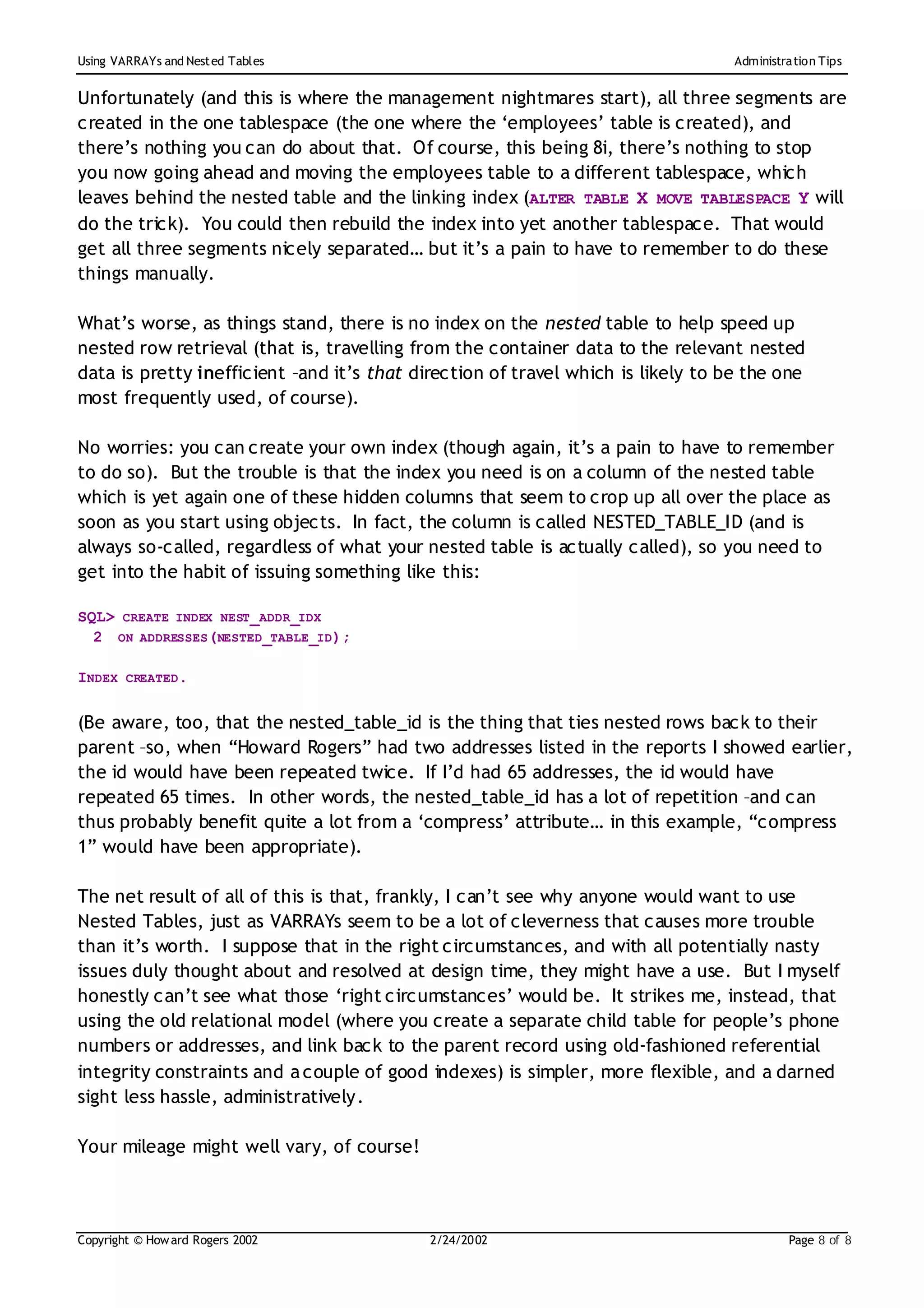 Using VARRAYs and Nest ed Tables                                                  Administration Tips


Unfortunately (and this is where the management nightmares start), all three segments are
created in the one tablespace (the one where the ‘employees’ table is created), and
there’s nothing you can do about that. Of course, this being 8i, there’s nothing to stop
you now going ahead and moving the employees table to a different tablespace, which
leaves behind the nested table and the linking index (ALTER TABLE X MOVE TABLESPACE Y will
do the trick). You could then rebuild the index into yet another tablespace. That would
get all three segments nicely separated… but it’s a pain to have to remember to do these
things manually.

What’s worse, as things stand, there is no index on the nested table to help speed up
nested row retrieval (that is, travelling from the container data to the relevant nested
data is pretty inefficient –and it’s that direction of travel which is likely to be the one
most frequently used, of course).

No worries: you can create your own index (though again, it’s a pain to have to remember
to do so). But the trouble is that the index you need is on a column of the nested table
which is yet again one of these hidden columns that seem to crop up all over the place as
soon as you start using objects. In fact, the column is called NESTED_TABLE_ID (and is
always so-called, regardless of what your nested table is actually called), so you need to
get into the habit of issuing something like this:

SQL> CREATE INDEX NEST_ADDR_IDX
  2 ON ADDRESSES(NESTED_TABLE_ID);

INDEX CREATED.

(Be aware, too, that the nested_table_id is the thing that ties nested rows back to their
parent –so, when “Howard Rogers” had two addresses listed in the reports I showed earlier,
the id would have been repeated twice. If I’d had 65 addresses, the id would have
repeated 65 times. In other words, the nested_table_id has a lot of repetition –and can
thus probably benefit quite a lot from a ‘compress’ attribute… in this example, “compress
1” would have been appropriate).

The net result of all of this is that, frankly, I can’t see why anyone would want to use
Nested Tables, just as VARRAYs seem to be a lot of cleverness that causes more trouble
than it’s worth. I suppose that in the right circumstances, and with all potentially nasty
issues duly thought about and resolved at design time, they might have a use. But I myself
honestly can’t see what those ‘right circumstances’ would be. It strikes me, instead, that
using the old relational model (where you create a separate child table for people’s phone
numbers or addresses, and link back to the parent record using old-fashioned referential
integrity constraints and a couple of good indexes) is simpler, more flexible, and a darned
sight less hassle, administratively.

Your mileage might well vary, of course!



Copyright © How ard Rogers 2002             2/24/20 02                                     Page 8 of 8
 