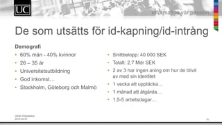 10
Information v?r passion
De som uts?tts f?r id-kapning/id-intr?ng
Demografi
? 60% m?n - 40% kvinnor
? 26 C 35 ?r
? Universitetsutbildning
? God inkomst
? Stockholm, G?teborg och Malm?
? Snittbelopp: 40 000 SEK
? Totalt: 2,7 Mdr SEK
? 2 av 3 har ingen aning om hur de blivit
av med sin identitet
? 1 vecka att uppt?cka
? 1 m?nad att ?tg?rda
? 1,5-5 arbetsdagar
Johan Hopstadius
2014-04-01
 