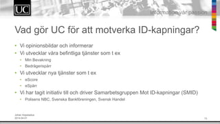 13
Information v?r passion
Vad g?r UC f?r att motverka ID-kapningar?
? Vi opinionsbildar och informerar
? Vi utvecklar v?ra befintliga tj?nster som t ex
? Min Bevakning
? Bedr?gerisp?rr
? Vi utvecklar nya tj?nster som t ex
? eScore
? eSp?rr
? Vi har tagit initiativ till och driver Samarbetsgruppen Mot ID-kapningar (SMID)
? Polisens NBC, Svenska Bankf?reningen, Svensk Handel
Johan Hopstadius
2014-04-01
 
