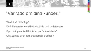 21
Information v?r passion
V?rdet p? ett bolag?
Definitionen av Kund livstidsv?rde p? kundstocken
Optimering av livstidsv?rdet p? Er kundstock?
Outsourcad eller eget ?gande av process?
Rickard Andersson & Markus Wahlgren
2014-04-01
Var r?dd om dina kunder!
 