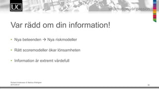 36
Information v?r passion
Var r?dd om din information!
? Nya beteenden ? Nya riskmodeller
? R?tt scoremodeller ?kar l?nsamheten
? Information ?r extremt v?rdefull
Rickard Andersson & Markus Wahlgren
2014-04-01
 