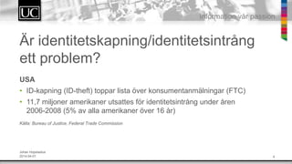 4
Information v?r passion
?r identitetskapning/identitetsintr?ng
ett problem?
USA
? ID-kapning (ID-theft) toppar lista ?ver konsumentanm?lningar (FTC)
? 11,7 miljoner amerikaner utsattes f?r identitetsintr?ng under ?ren
2006-2008 (5% av alla amerikaner ?ver 16 ?r)
K?lla: Bureau of Justice, Federal Trade Commission
Johan Hopstadius
2014-04-01
 