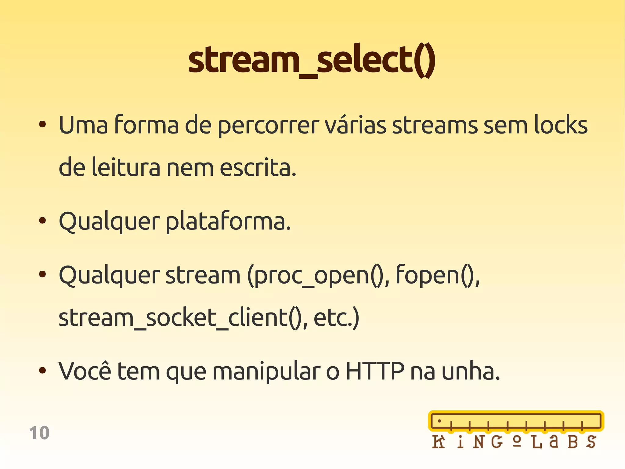 10
stream_select()
●
Uma forma de percorrer várias streams sem locks
de leitura nem escrita.
●
Qualquer plataforma.
●
Qualquer stream (proc_open(), fopen(),
stream_socket_client(), etc.)
●
Você tem que manipular o HTTP na unha.
 