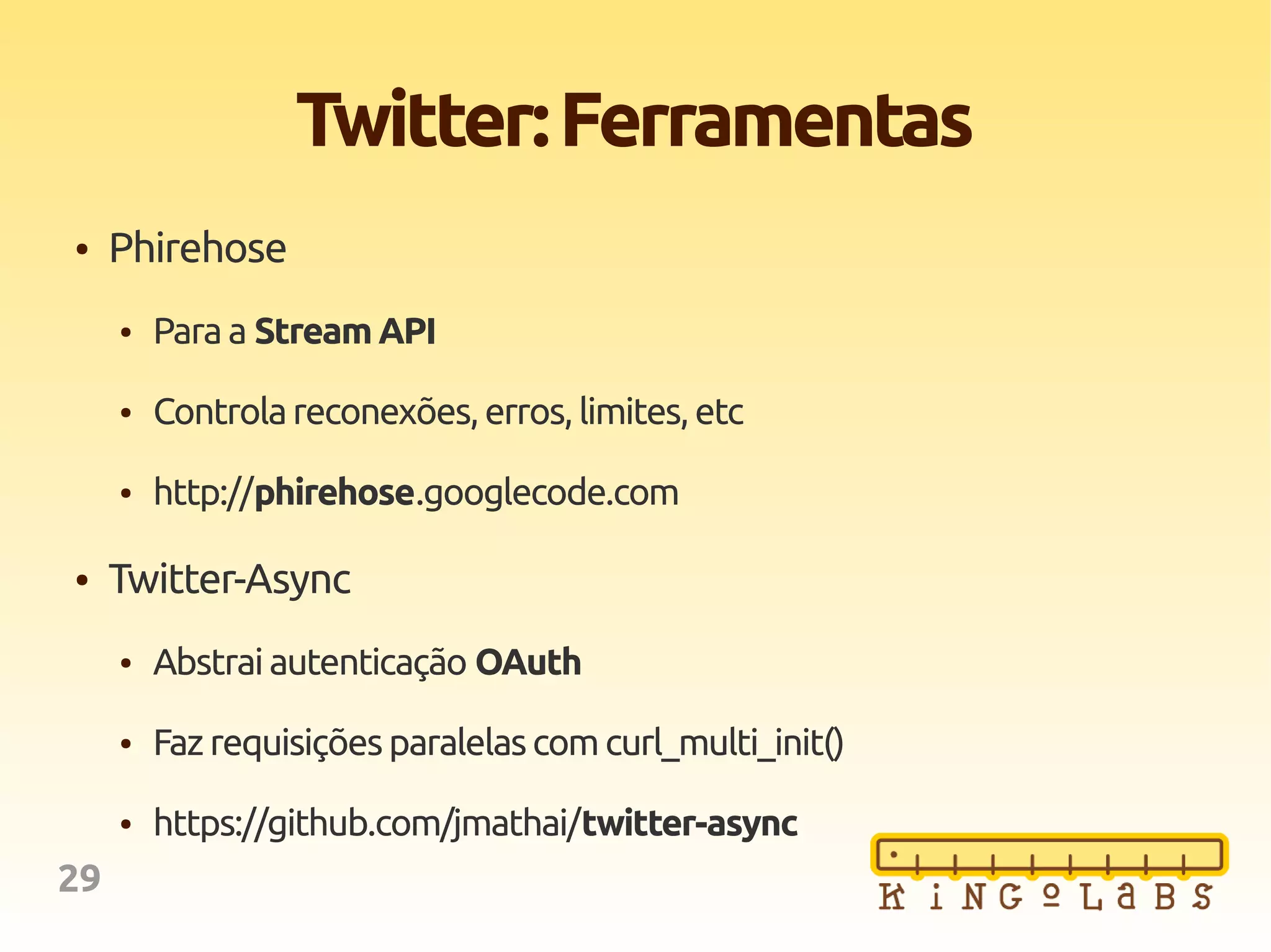 29
Twitter:Ferramentas
● Phirehose
● Paraa Stream API
● Controlareconexões,erros,limites,etc
● http://phirehose.googlecode.com
● Twitter-Async
● Abstraiautenticação OAuth
● Faz requisiçõesparalelascomcurl_multi_init()
● https://github.com/jmathai/twitter-async
 