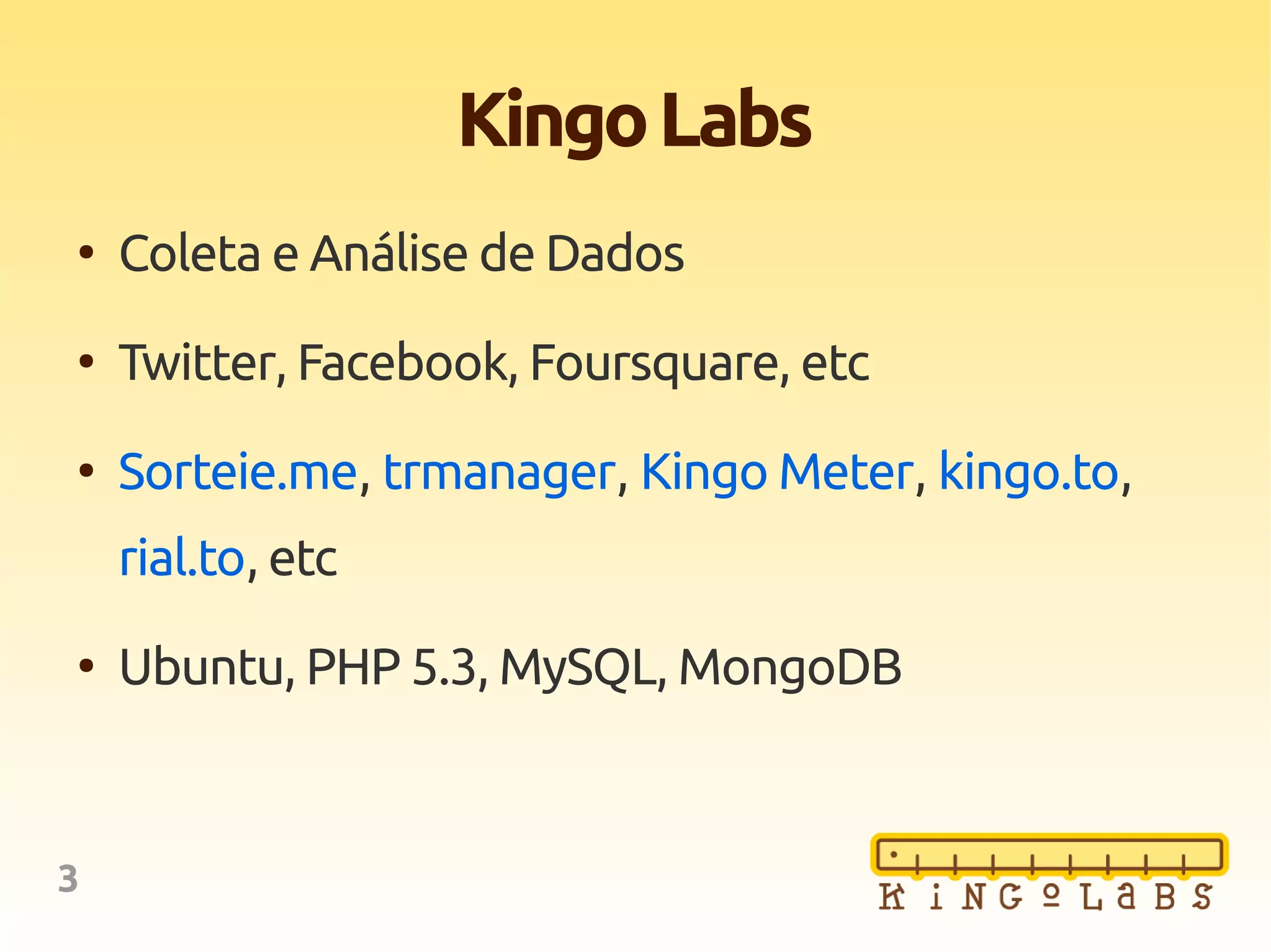 3
KingoLabs
●
Coleta e Análise de Dados
●
Twitter, Facebook, Foursquare, etc
●
Sorteie.me, trmanager, Kingo Meter, kingo.to,
rial.to, etc
●
Ubuntu, PHP 5.3, MySQL, MongoDB
 