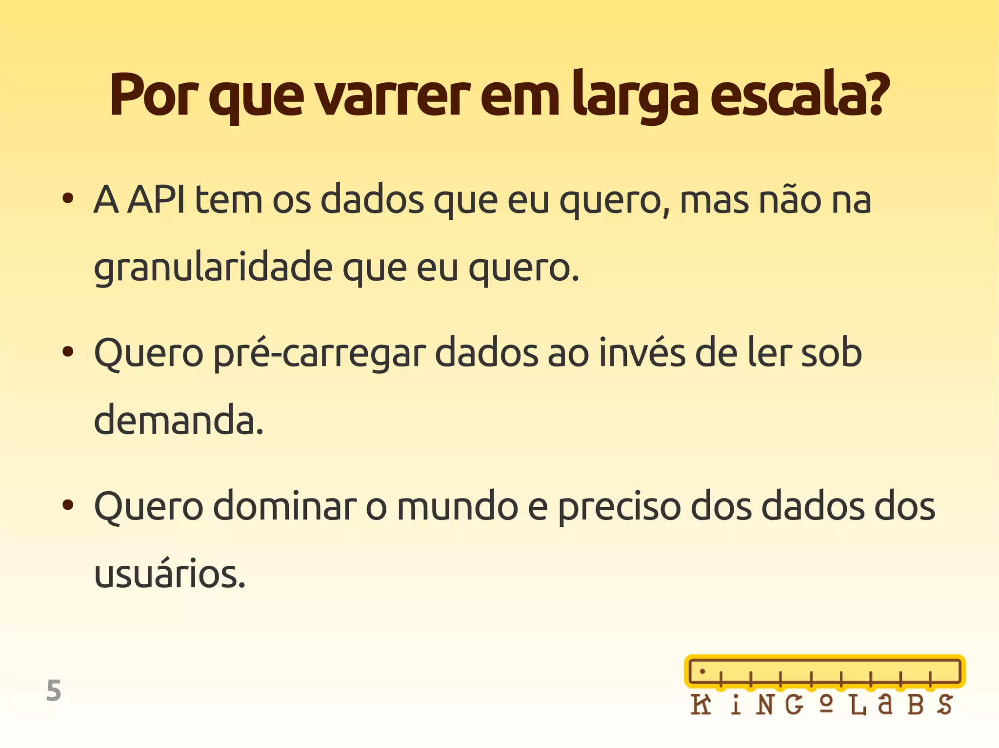 5
Porquevarreremlargaescala?
●
A API tem os dados que eu quero, mas não na
granularidade que eu quero.
●
Quero pré-carregar dados ao invés de ler sob
demanda.
●
Quero dominar o mundo e preciso dos dados dos
usuários.
 