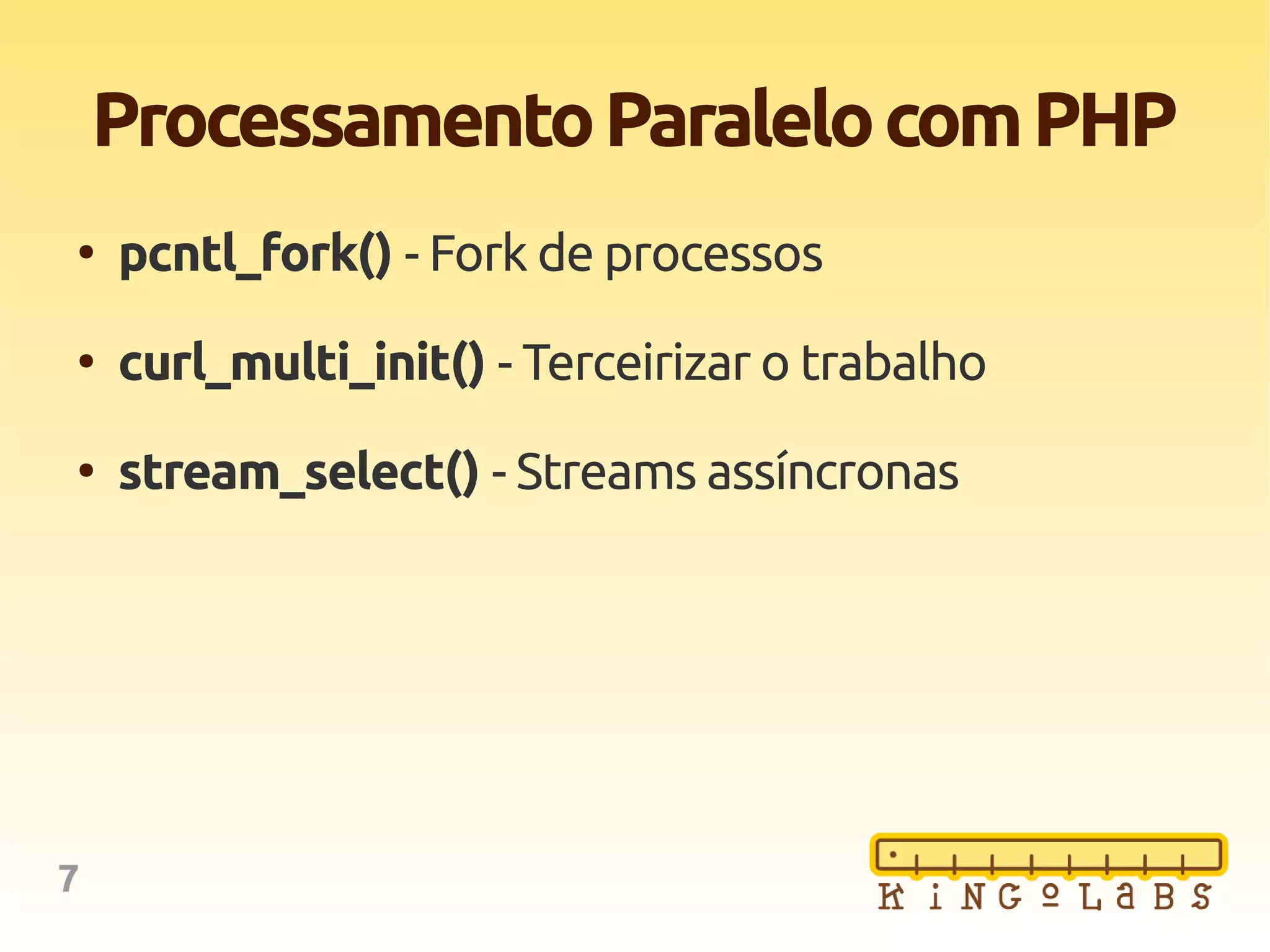 7
ProcessamentoParalelocomPHP
●
pcntl_fork() - Fork de processos
●
curl_multi_init() - Terceirizar o trabalho
●
stream_select() - Streams assíncronas
 
