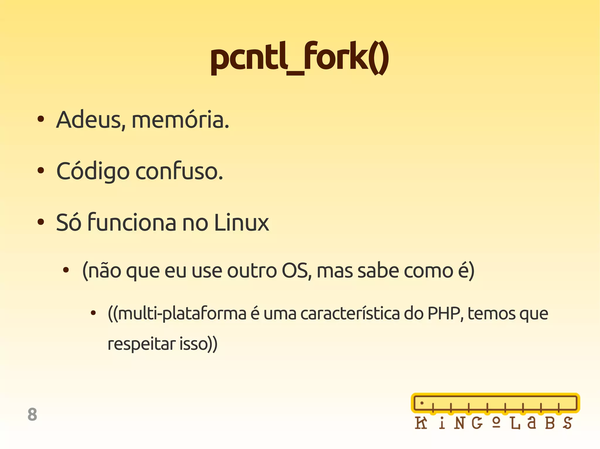 8
pcntl_fork()
●
Adeus, memória.
●
Código confuso.
●
Só funciona no Linux
●
(não que eu use outro OS, mas sabe como é)
●
((multi-plataforma é umacaracterísticado PHP, temosque
respeitar isso))
 