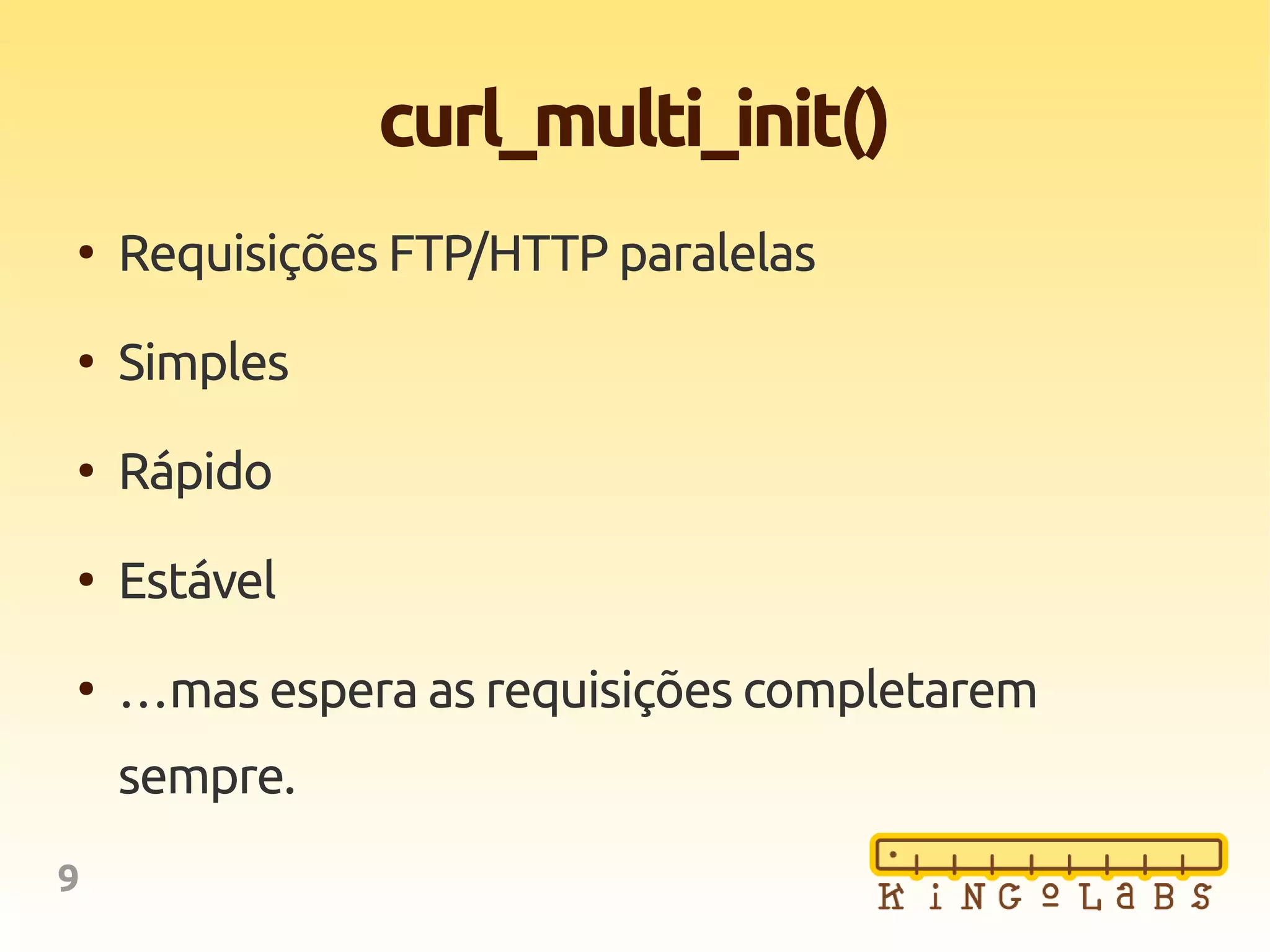 9
curl_multi_init()
●
Requisições FTP/HTTP paralelas
●
Simples
●
Rápido
●
Estável
●
…mas espera as requisições completarem
sempre.
 