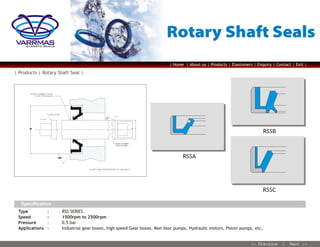 Rotary Shaft Seals

VARRMAS
ELASSTO SEALS

| Home | About us | Products | Elastomers | Enquiry | Contact | Exit |

| Products | Rotary Shaft Seal |

RSSB

RSSA

RSSC
Specification
Type
Speed
Pressure
Applications

:
:
:
:

RSS SERIES.
1500rpm to 2500rpm
0.5 bar
Industrial gear boxes, high speed Gear boxes, Mon bloc pumps, Hydraulic motors, Piston pumps, etc,

 