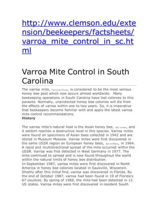 http://www.clemson.edu/exte
nsion/beekeepers/factsheets/
varroa_mite_control_in_sc.ht
ml
Varroa Mite Control in South
Carolina
The varroa mite, Varroa jacobsoni, is considered to be the most serious
honey bee pest which now occurs almost worldwide. Many
beekeeping operations in South Carolina have lost colonies to this
parasite. Normally, unprotected honey bee colonies will die from
the effects of varroa within one to two years. So, it is imperative
that beekeepers become familiar with and apply the latest varroa
mite control recommendations.
History
The varroa mite’s natural host is the Asian honey bee, Apis cerana, and
it seldom reaches a destructive level in this species. Varroa mites
were found on specimens of Asian bees collected in 1942 and are
stored in Museum Moscow. Varroa mites were first discovered in
the same USSR region on European honey bees, Apis mellifera, in 1964.
A rapid and multidirectional spread of the mite occurred within the
USSR. Varroa was first detected in West Germany in 1977. The
mite continued to spread and is now found throughout the world
within the natural limits of honey bee distribution.
In September 1987, varroa mites were first discovered in North
America in honey bee colonies located in Saukville, Wisconsin.
Shortly after this initial find, varroa was discovered in Florida. By
the end of October 1987, varroa had been found in 19 of Florida's
67 counties. By spring of 1988, the mite had been detected in 12
US states. Varroa mites were first discovered in resident South
 