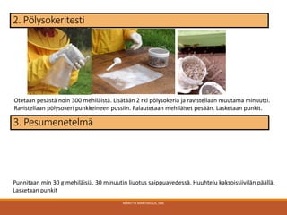 MARITTA MARTIKKALA, SML
2. Pölysokeritesti
3. Pesumenetelmä
Punnitaan min 30 g mehiläisiä. 30 minuutin liuotus saippuavedessä. Huuhtelu kaksoissiivilän päällä.
Lasketaan punkit
Otetaan pesästä noin 300 mehiläistä. Lisätään 2 rkl pölysokeria ja ravistellaan muutama minuutti.
Ravistellaan pölysokeri punkkeineen pussiin. Palautetaan mehiläiset pesään. Lasketaan punkit.
 