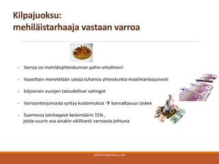 Kilpajuoksu:
mehiläistarhaaja vastaan varroa
MARITTA MARTIKKALA, SML
- Varroa on mehiläisyhteiskunnan pahin vihollinen!
- Vuosittain menetetään satoja tuhansia yhteiskuntia maailmanlaajuisesti
- biljoonien eurojen taloudelliset vahingot
- Varroantorjunnasta syntyy kustannuksia  kannattavuus laskee
- Suomessa talvitappiot keskimäärin 15% ,
joista suurin osa ainakin välillisesti varroasta johtuvia
 
