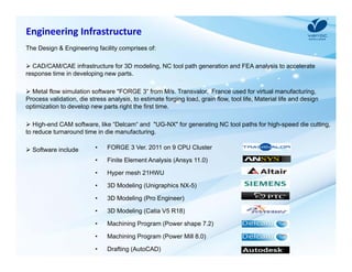 Engineering Infrastructure 
The Design & Engineering facility comprises of: 
 CAD/CAM/CAE infrastructure for 3D modeling, NC tool path generation and FEA analysis to accelerate 
response time in developing new parts. 
 Metal flow simulation software "FORGE 3“ from M/s. Transvalor, France used for virtual manufacturing, 
Process validation, die stress analysis, to estimate forging load, grain flow, tool life, Material life and design 
optimization to develop new parts right the first time. 
 High-end CAM software, like “Delcam“ and "UG-NX" for generating NC tool paths for high-speed die cutting, 
to reduce turnaround time in die manufacturing. 
 Software include • FORGE 3 Ver. 2011 on 9 CPU Cluster 
• Finite Element Analysis (Ansys 11.0) 
• Hyper mesh 21HWU 
• 3D Modeling (Unigraphics NX-5) 
• 3D Modeling (Pro Engineer) 
• 3D Modeling (Catia V5 R18) 
• Machining Program (Power shape 7.2) 
• Machining Program (Power Mill 8.0) 
• Drafting (AutoCAD) 
 