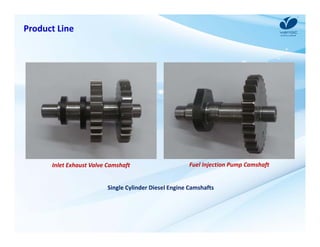 Product Line 
Inlet Exhaust Valve Camshaft Fuel Injection Pump Camshaft 
Single Cylinder Diesel Engine Camshafts 
 