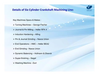 Details of Six Cylinder Crankshaft Machining Line: 
Key Machines Specs & Makes : 
 Turning Machines – George Fischer 
 Journal & Pin Milling – Heller RFK 4 
 Induction Hardening – Alfing 
 Pin & Journal Grinding – Naxos Union 
 End Operations – HMC – Heller BEA2 
 End Grinding - Naxos Union 
 Dynamic Balancing – Hofmann & Shenck 
 Super-finishing – Nagel 
 Washing Machine - Durr 
 