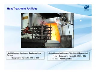 Heat Treatment Facilities 
• Multi-Chamber Continuous Gas Carburizing 
Furnace 
•Designed by Holcroft & Mfd. by BGL 
•Sealed Quenched Furnace (With Hot Oil Quenching) 
• 1 no. – Designed by Holcraft & Mfd. by BGL 
• 3 nos. – WELMECH Make 
 