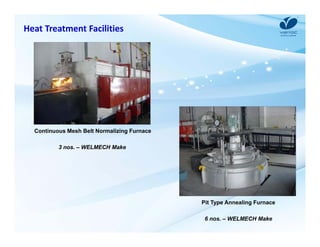 Heat Treatment Facilities 
Pit Type Annealing Furnace 
6 nos. – WELMECH Make 
Continuous Mesh Belt Normalizing Furnace 
3 nos. – WELMECH Make 
 