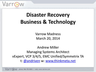Disaster Recovery
Business & Technology
Varrow Madness
March 20, 2014
Andrew Miller
Managing Systems Architect
vExpert, VCP 3/4/5, EMC Unified/Symmetrix TA
t: @andriven w: www.thinkmeta.net
 