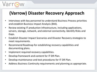 (Varrow) Disaster Recovery Approach
• Interviews with key personnel to understand Business Process priorities
and establish Business Impact Analysis (BIA).
• Review existing IT production infrastructure, including applications,
servers, storage, network, and external connectivity. Identify Risks and
Gaps.
• Establish Disaster Impact Scenarios and Disaster Recovery strategies to
meet requirements.
• Recommend Roadmap for establishing recovery capabilities and
documenting plans.
• Implement required recovery capabilities.
• Develop framework and content for IT DR Plan.
• Develop maintenance and test procedures for IT DR Plan.
• Address Business Continuity requirements and planning as appropriate.
 