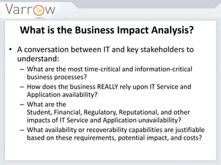 What is the Business Impact Analysis?
• A conversation between IT and key stakeholders to
understand:
– What are the most time-critical and information-critical
business processes?
– How does the business REALLY rely upon IT Service and
Application availability?
– What are the
Student, Financial, Regulatory, Reputational, and other
impacts of IT Service and Application unavailability?
– What availability or recoverability capabilities are justifiable
based on these requirements, potential impact, and costs?
 