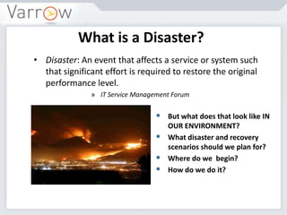 What is a Disaster?
• Disaster: An event that affects a service or system such
that significant effort is required to restore the original
performance level.
» IT Service Management Forum
 But what does that look like IN
OUR ENVIRONMENT?
 What disaster and recovery
scenarios should we plan for?
 Where do we begin?
 How do we do it?
 