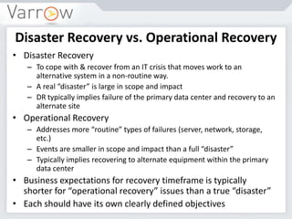 Disaster Recovery vs. Operational Recovery
• Disaster Recovery
– To cope with & recover from an IT crisis that moves work to an
alternative system in a non-routine way.
– A real “disaster” is large in scope and impact
– DR typically implies failure of the primary data center and recovery to an
alternate site
• Operational Recovery
– Addresses more “routine” types of failures (server, network, storage,
etc.)
– Events are smaller in scope and impact than a full “disaster”
– Typically implies recovering to alternate equipment within the primary
data center
• Business expectations for recovery timeframe is typically
shorter for “operational recovery” issues than a true “disaster”
• Each should have its own clearly defined objectives
 