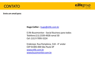 CONTATO
Envie um email para:




                       Hugo Collier - hugo@elife.com.br

                       E.life Buzzmonitor - Social Business para todos
                       Telefone:(11) 2339-4928 ramal 30
                       Cel: (11) 9 7095-5224

                       Endereço: Rua Pamplona, 518 - 4° andar
                       CEP 01405-000 São Paulo SP
                       www.elife.com.br
                       www.buzzmonitor.com.br
 