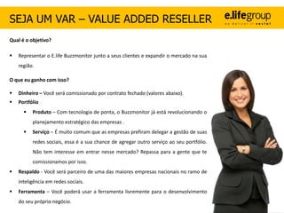 SEJA UM VAR – VALUE ADDED RESELLER
Qual é o objetivo?

   Representar o E.life Buzzmonitor junto a seus clientes e expandir o mercado na sua
    região.

O que eu ganho com isso?

   Dinheiro – Você será comissionado por contrato fechado (valores abaixo).
   Portfólio
         Produto – Com tecnologia de ponta, o Buzzmonitor já está revolucionando o
          planejamento estratégico das empresas .
         Serviço – É muito comum que as empresas prefiram delegar a gestão de suas
          redes sociais, essa é a sua chance de agregar outro serviço ao seu portfólio.
          Não tem interesse em entrar nesse mercado? Repassa para a gente que te
          comissionamos por isso.
   Respaldo - Você será parceiro de uma das maiores empresas nacionais no ramo de
    inteligência em redes sociais.
   Ferramenta – Você poderá usar a ferramenta livremente para o desenvolvimento
    do seu próprio negócio.
 
