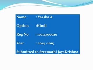 Name : Varsha A.
Option :Hindi
Reg No : 17014300020
Year : 2014 -2015
Submitted to Sreemathi JayaKrishna
 